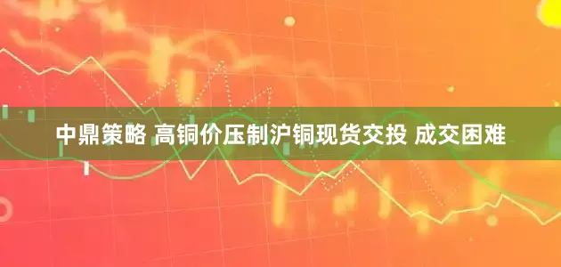 中鼎策略 高铜价压制沪铜现货交投 成交困难