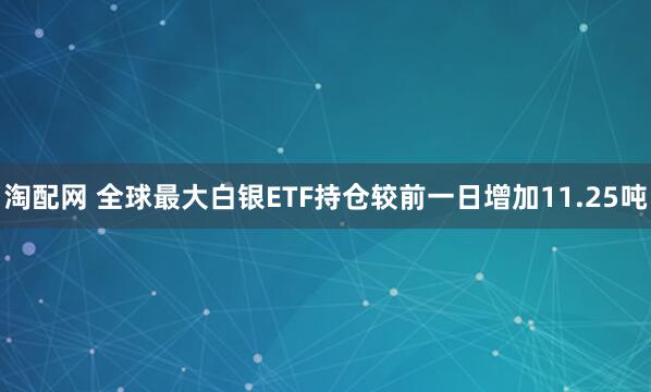 淘配网 全球最大白银ETF持仓较前一日增加11.25吨
