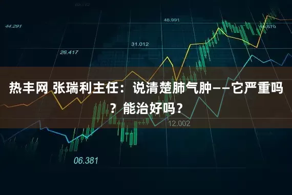 热丰网 张瑞利主任：说清楚肺气肿——它严重吗？能治好吗？